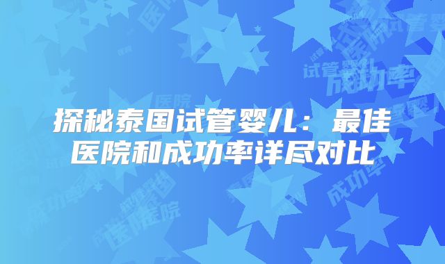 探秘泰国试管婴儿:最佳医院和成功率详尽对比