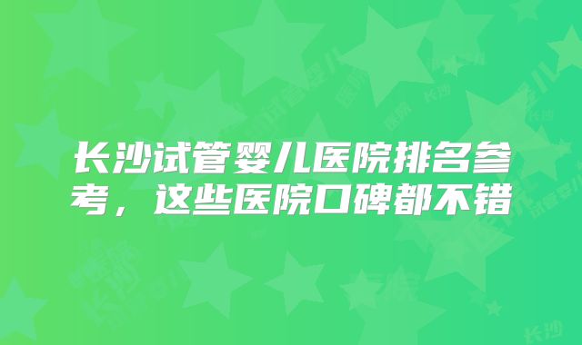 长沙试管婴儿医院排名参考，这些医院口碑都不错