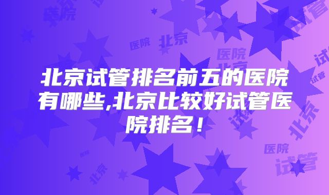 北京试管排名前五的医院有哪些,北京比较好试管医院排名！