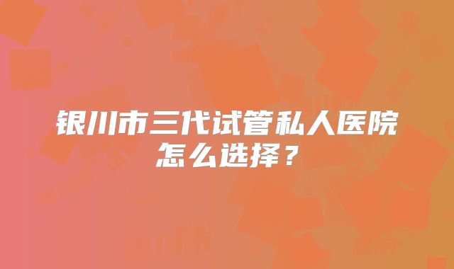 银川市三代试管私人医院怎么选择？
