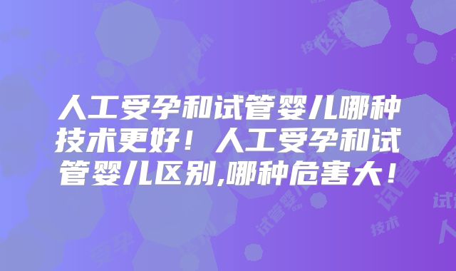 人工受孕和试管婴儿哪种技术更好！人工受孕和试管婴儿区别,哪种危害大！
