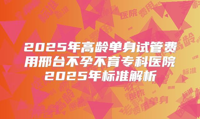 2025年高龄单身试管费用邢台不孕不育专科医院2025年标准解析