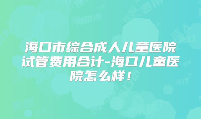 海口市综合成人儿童医院试管费用合计-海口儿童医院怎么样！