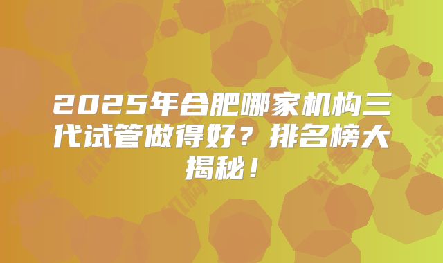 2025年合肥哪家机构三代试管做得好？排名榜大揭秘！