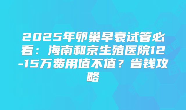 2025年卵巢早衰试管必看：海南和京生殖医院12-15万费用值不值？省钱攻略