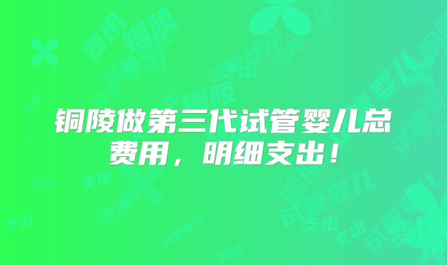 铜陵做第三代试管婴儿总费用，明细支出！