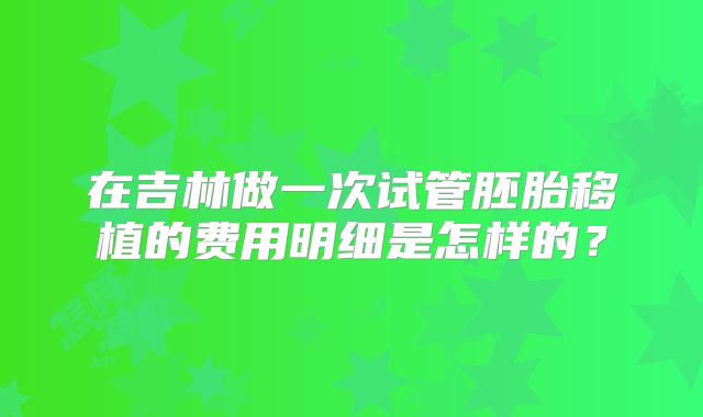 在吉林做一次试管胚胎移植的费用明细是怎样的？