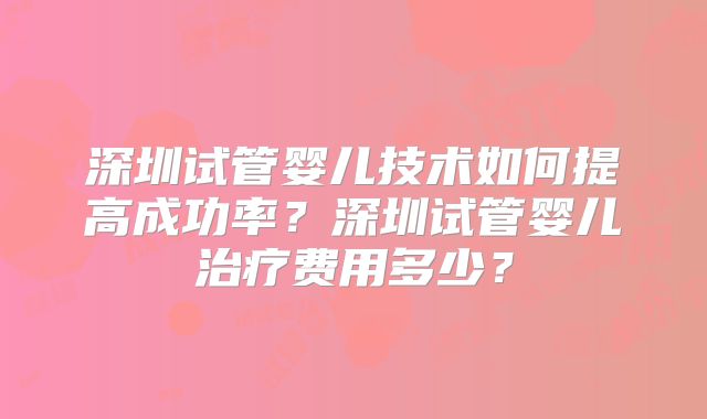 深圳试管婴儿技术如何提高成功率?深圳试管婴儿治疗费用多少?