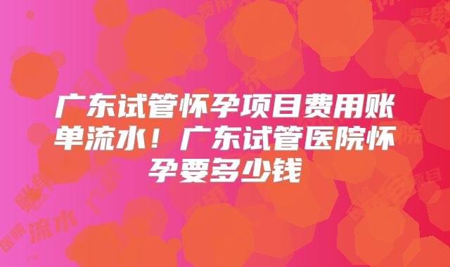 广东试管怀孕项目费用账单流水！广东试管医院怀孕要多少钱