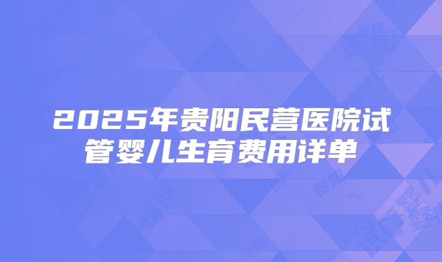 2025年贵阳民营医院试管婴儿生育费用详单