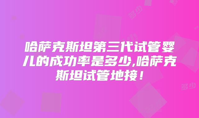 哈萨克斯坦第三代试管婴儿的成功率是多少,哈萨克斯坦试管地接！