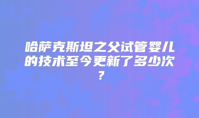 哈萨克斯坦之父试管婴儿的技术至今更新了多少次？