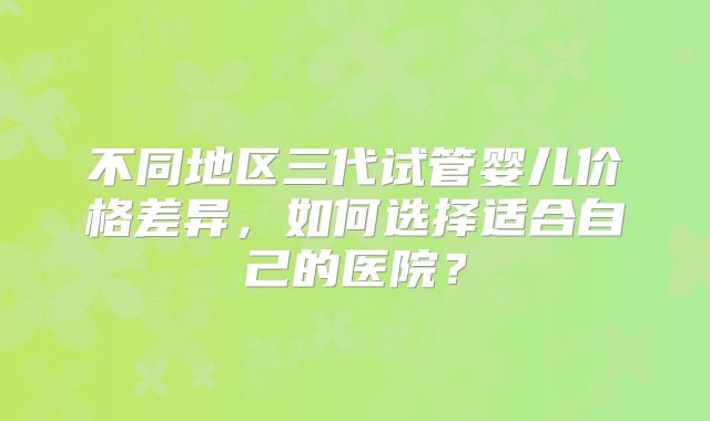 不同地区三代试管婴儿价格差异，如何选择适合自己的医院？