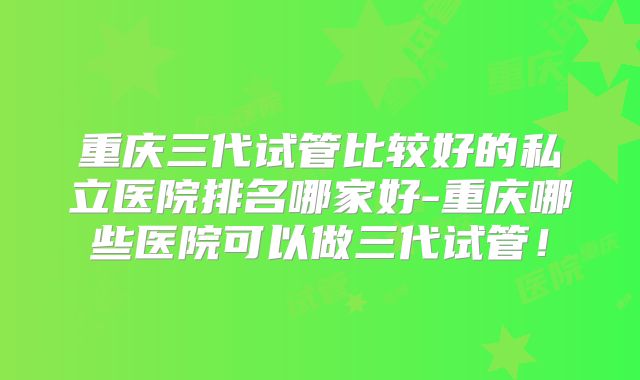 重庆三代试管比较好的私立医院排名哪家好-重庆哪些医院可以做三代试管！