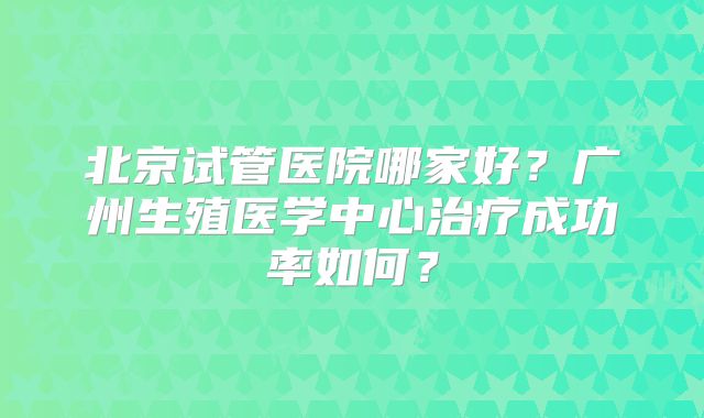 北京试管医院哪家好?广州生殖医学中心治疗成功率如何?