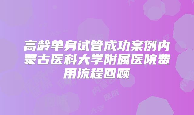高龄单身试管成功案例内蒙古医科大学附属医院费用流程回顾