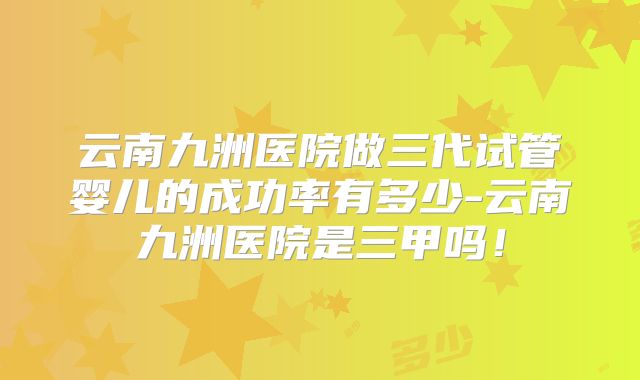 云南九洲医院做三代试管婴儿的成功率有多少-云南九洲医院是三甲吗！