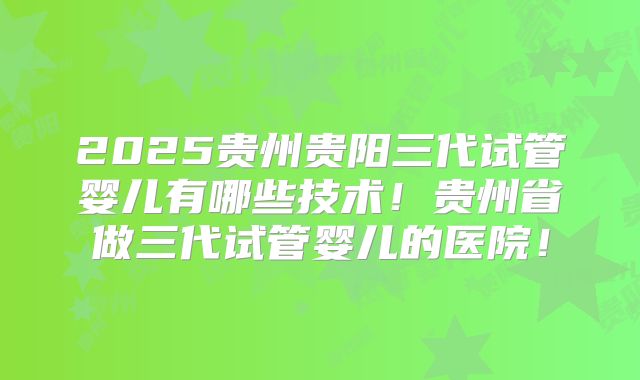 2025贵州贵阳三代试管婴儿有哪些技术!贵州省做三代试管婴儿的医院!