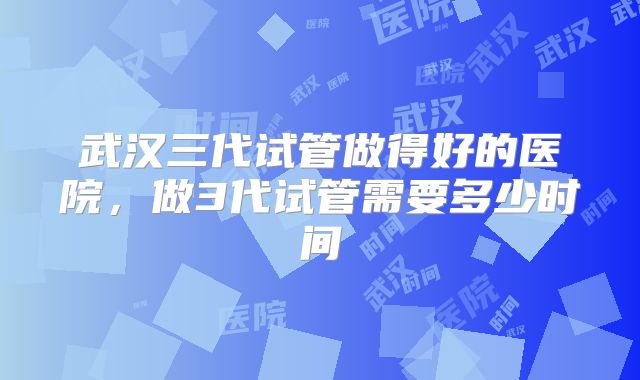 武汉三代试管做得好的医院，做3代试管需要多少时间