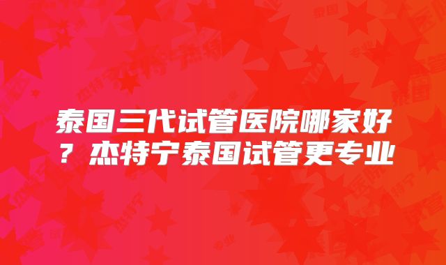 泰国三代试管医院哪家好？杰特宁泰国试管更专业
