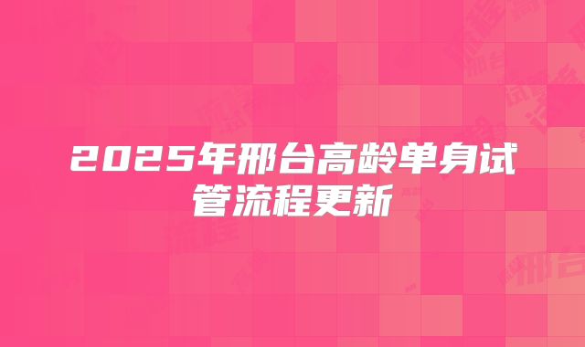 2025年邢台高龄单身试管流程更新