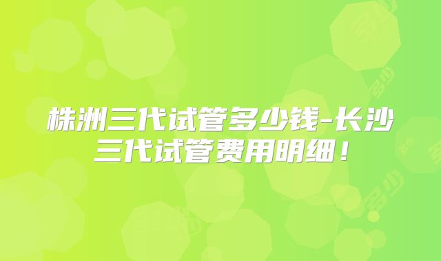 株洲三代试管多少钱-长沙三代试管费用明细！