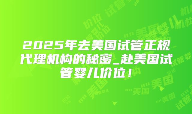 2025年去美国试管正规代理机构的秘密_赴美国试管婴儿价位!