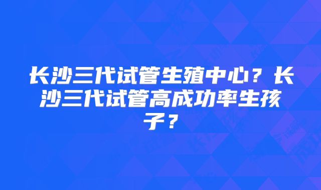 长沙三代试管生殖中心?长沙三代试管高成功率生孩子?