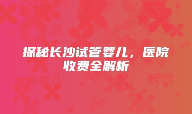 探秘长沙试管婴儿,医院收费全解析