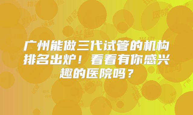 广州能做三代试管的机构排名出炉！看看有你感兴趣的医院吗？