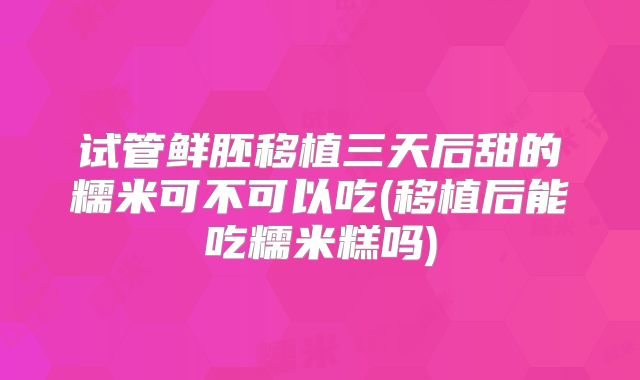 试管鲜胚移植三天后甜的糯米可不可以吃(移植后能吃糯米糕吗)