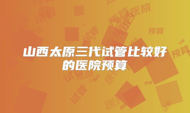 山西太原三代试管比较好的医院预算