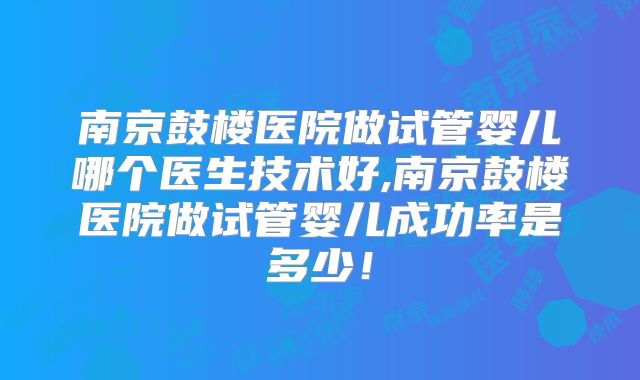 南京鼓楼医院做试管婴儿哪个医生技术好,南京鼓楼医院做试管婴儿成功率是多少！
