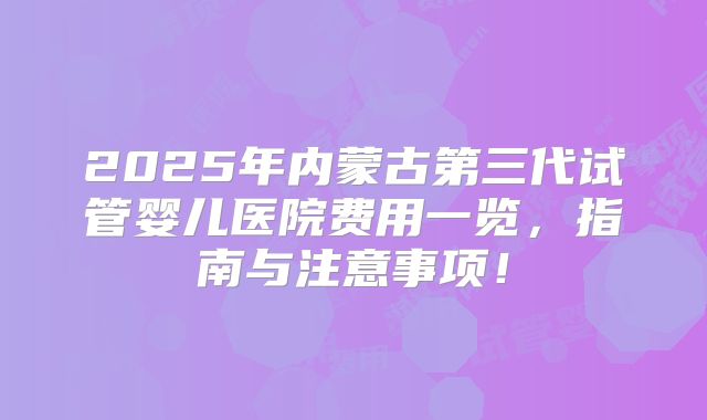 2025年内蒙古第三代试管婴儿医院费用一览,指南与注意事项!