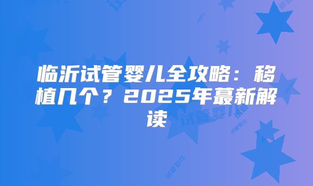 临沂试管婴儿全攻略:移植几个?2025年蕞新解读