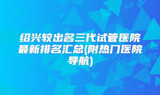 绍兴较出名三代试管医院最新排名汇总(附热门医院导航)