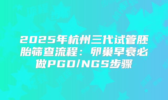 2025年杭州三代试管胚胎筛查流程：卵巢早衰必做PGD/NGS步骤