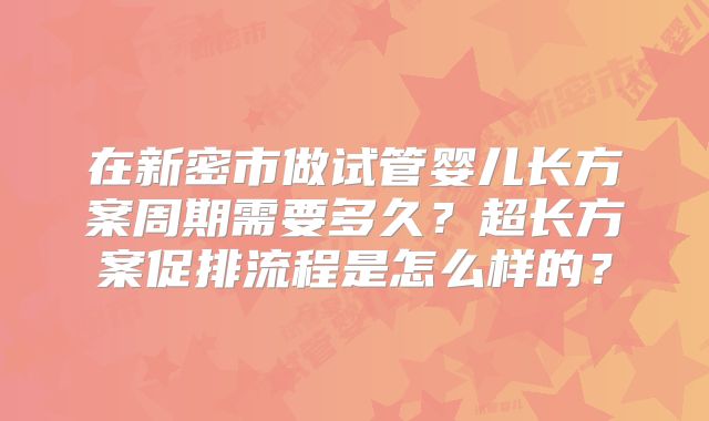 在新密市做试管婴儿长方案周期需要多久？超长方案促排流程是怎么样的？