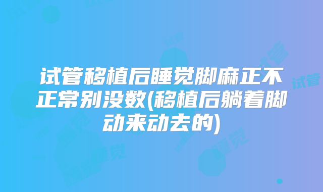试管移植后睡觉脚麻正不正常别没数(移植后躺着脚动来动去的)