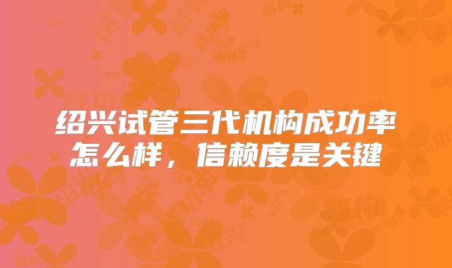 绍兴试管三代机构成功率怎么样，信赖度是关键