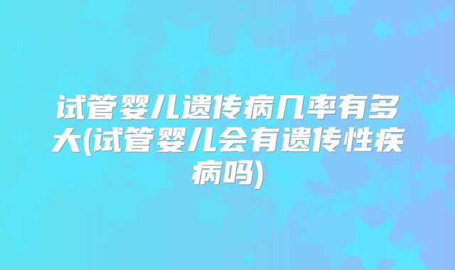 试管婴儿遗传病几率有多大(试管婴儿会有遗传性疾病吗)