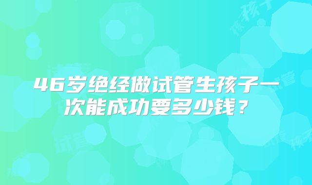 46岁绝经做试管生孩子一次能成功要多少钱？