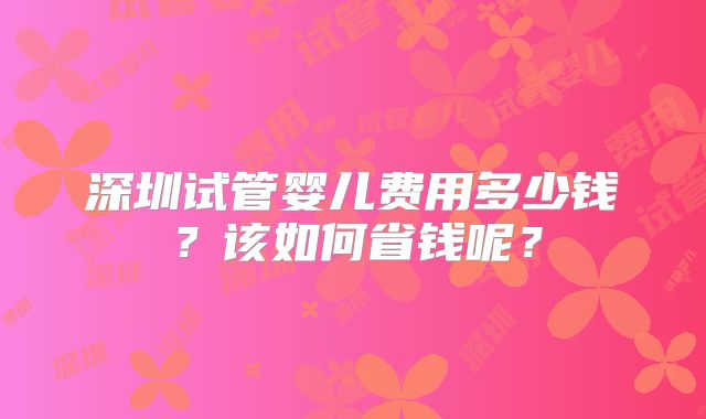 深圳试管婴儿费用多少钱？该如何省钱呢？