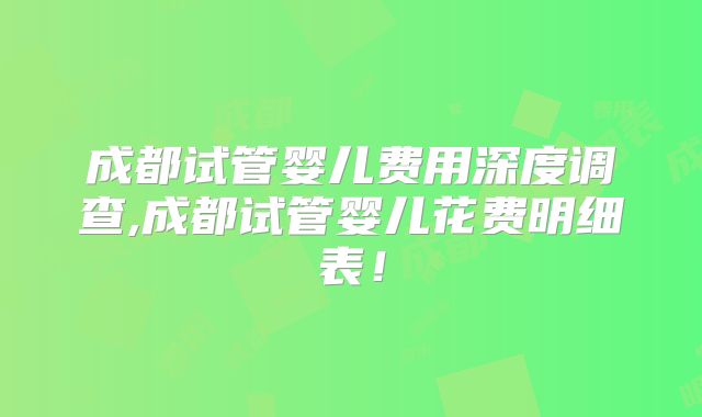 成都试管婴儿费用深度调查,成都试管婴儿花费明细表！