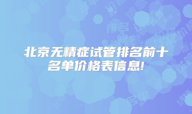 北京无精症试管排名前十名单价格表信息!