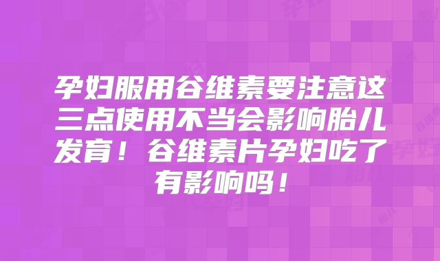 孕妇服用谷维素要注意这三点使用不当会影响胎儿发育！谷维素片孕妇吃了有影响吗！