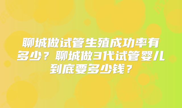 聊城做试管生殖成功率有多少？聊城做3代试管婴儿到底要多少钱？