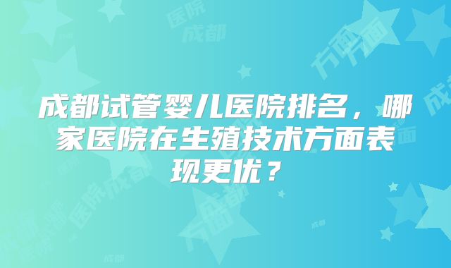 成都试管婴儿医院排名，哪家医院在生殖技术方面表现更优？