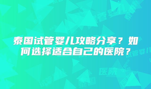 泰国试管婴儿攻略分享？如何选择适合自己的医院？