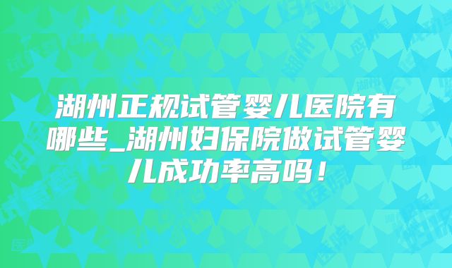 湖州正规试管婴儿医院有哪些_湖州妇保院做试管婴儿成功率高吗!